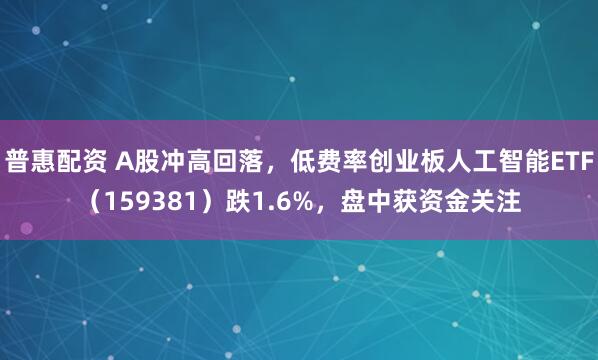 普惠配资 A股冲高回落，低费率创业板人工智能ETF（159381）跌1.6%，盘中获资金关注
