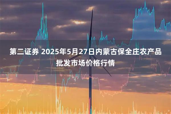 第二证券 2025年5月27日内蒙古保全庄农产品批发市场价格行情