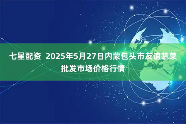 七星配资  2025年5月27日内蒙包头市友谊蔬菜批发市场价格行情