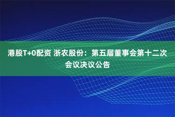 港股T+0配资 浙农股份：第五届董事会第十二次会议决议公告