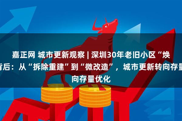 嘉正网 城市更新观察 | 深圳30年老旧小区“焕新”背后：从“拆除重建”到“微改造”，城市更新转向存量优化