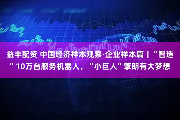 益丰配资 中国经济样本观察·企业样本篇丨“智造”10万台服务机器人，“小巨人”擎朗有大梦想