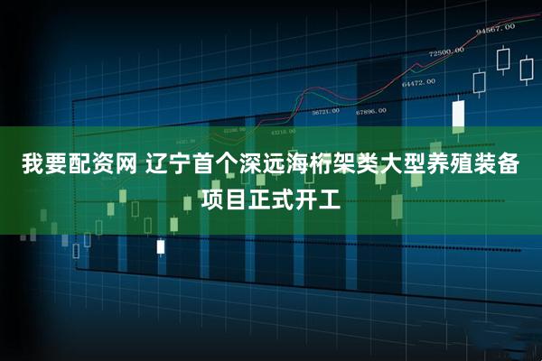 我要配资网 辽宁首个深远海桁架类大型养殖装备项目正式开工