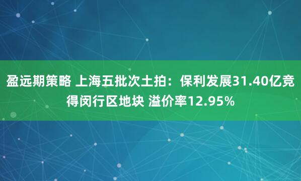 盈远期策略 上海五批次土拍:保利发展31.40亿竞得闵行区地块 溢价率12.95%