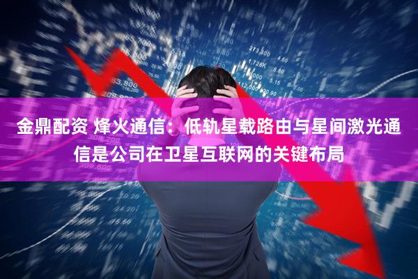 金鼎配资 烽火通信：低轨星载路由与星间激光通信是公司在卫星互联网的关键布局