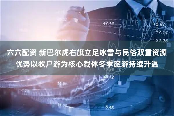 六六配资 新巴尔虎右旗立足冰雪与民俗双重资源优势以牧户游为核心载体冬季旅游持续升温