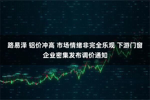 路易泽 铝价冲高 市场情绪非完全乐观 下游门窗企业密集发布调价通知