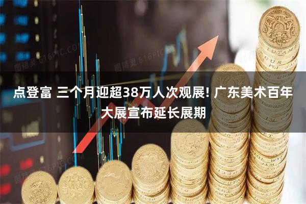 点登富 三个月迎超38万人次观展! 广东美术百年大展宣布延长展期