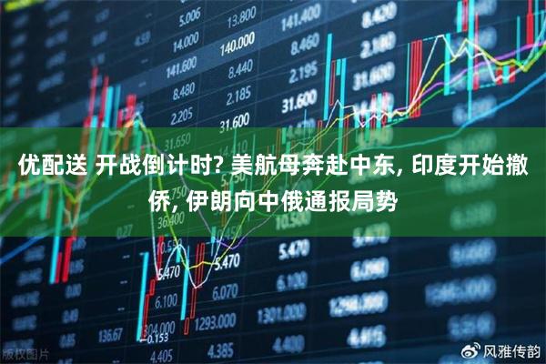 优配送 开战倒计时? 美航母奔赴中东, 印度开始撤侨, 伊朗向中俄通报局势