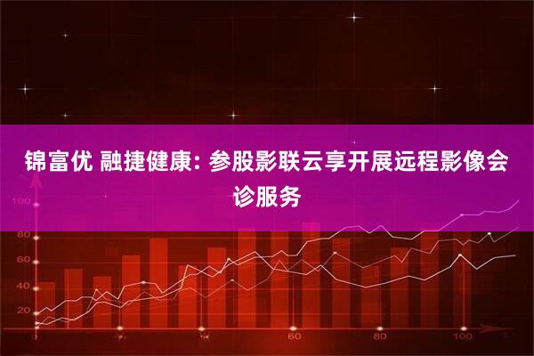 锦富优 融捷健康: 参股影联云享开展远程影像会诊服务