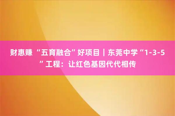 财惠赚 “五育融合”好项目｜东莞中学“1-3-5”工程：让红色基因代代相传