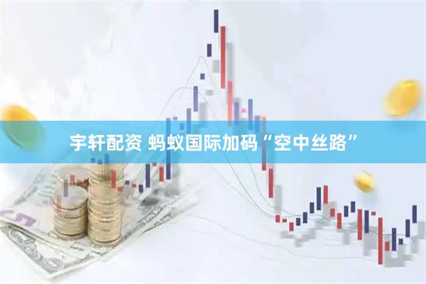 宇轩配资 蚂蚁国际加码“空中丝路”
