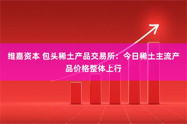 维嘉资本 包头稀土产品交易所：今日稀土主流产品价格整体上行