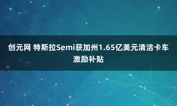 创元网 特斯拉Semi获加州1.65亿美元清洁卡车激励补贴