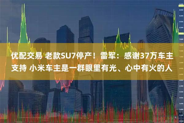 优配交易 老款SU7停产！雷军：感谢37万车主支持 小米车主是一群眼里有光、心中有火的人