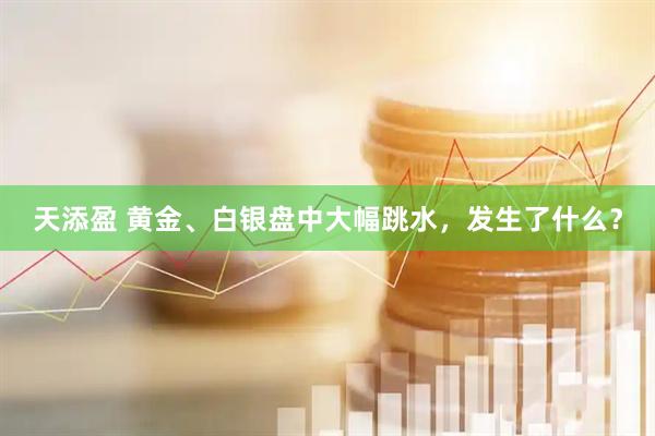 天添盈 黄金、白银盘中大幅跳水，发生了什么？