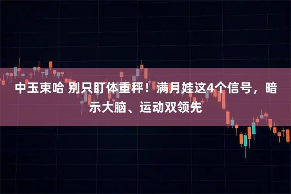 中玉束哈 别只盯体重秤！满月娃这4个信号，暗示大脑、运动双领先