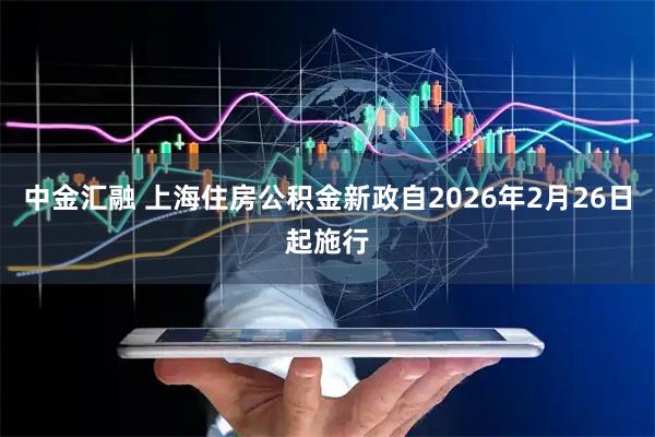 中金汇融 上海住房公积金新政自2026年2月26日起施行