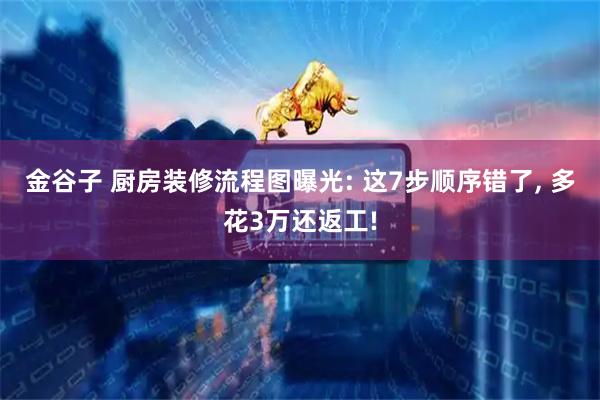 金谷子 厨房装修流程图曝光: 这7步顺序错了, 多花3万还返工!