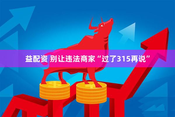 益配资 别让违法商家“过了315再说”