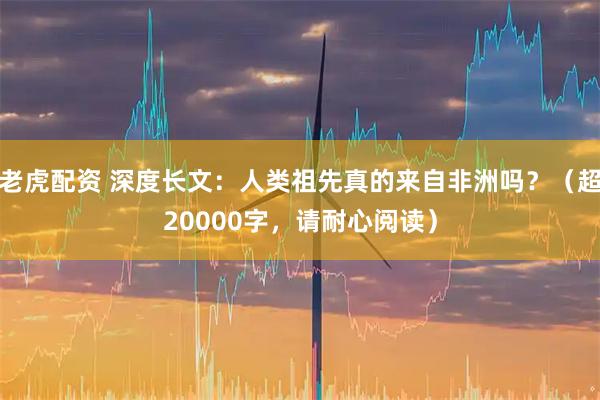 老虎配资 深度长文：人类祖先真的来自非洲吗？（超20000字，请耐心阅读）