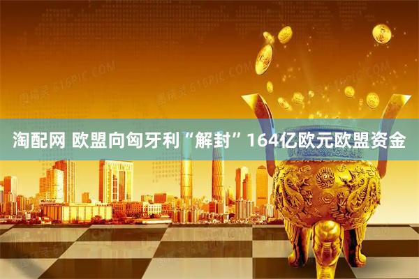 淘配网 欧盟向匈牙利“解封”164亿欧元欧盟资金