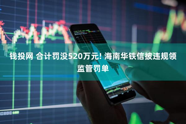 钱投网 合计罚没520万元! 海南华铁信披违规领监管罚单