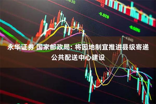 永华证券 国家邮政局: 将因地制宜推进县级寄递公共配送中心建设