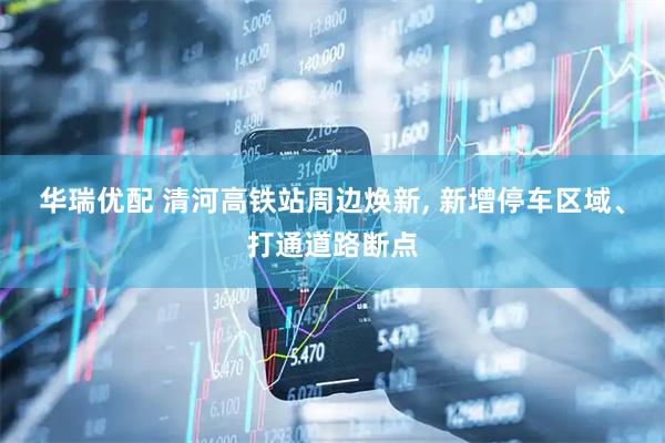 华瑞优配 清河高铁站周边焕新, 新增停车区域、打通道路断点