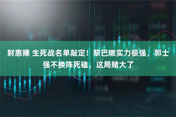 财惠赚 生死战名单敲定！黎巴嫩实力极强，郭士强不换阵死磕，这局赌大了